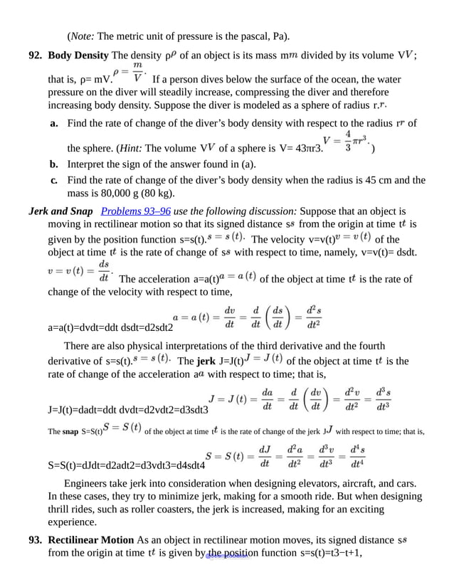 (Note: The metric unit of pressure is the pascal, Pa).
92. Body Density The density ρ of an object is its mass m divided by its volume V ;
that is, ρ= mV. If a person dives below the surface of the ocean, the water
pressure on the diver will steadily increase, compressing the diver and therefore
increasing body density. Suppose the diver is modeled as a sphere of radius r.
a. Find the rate of change of the diver’s body density with respect to the radius r of
the sphere. (Hint: The volume V of a sphere is V= 43πr3. )
b. Interpret the sign of the answer found in (a).
c. Find the rate of change of the diver’s body density when the radius is 45 cm and the
mass is 80,000 g (80 kg).
Jerk and Snap Problems 93–96 use the following discussion: Suppose that an object is
moving in rectilinear motion so that its signed distance s from the origin at time t is
given by the position function s=s(t). The velocity v=v(t) of the
object at time t is the rate of change of s with respect to time, namely, v=v(t)= dsdt.
The acceleration a=a(t) of the object at time t is the rate of
change of the velocity with respect to time,
a=a(t)=dvdt=ddt dsdt=d2sdt2
There are also physical interpretations of the third derivative and the fourth
derivative of s=s(t). The jerk J=J(t) of the object at time t is the
rate of change of the acceleration a with respect to time; that is,
J=J(t)=dadt=ddt dvdt=d2vdt2=d3sdt3
The snap S=S(t) of the object at time t is the rate of change of the jerk J with respect to time; that is,
S=S(t)=dJdt=d2adt2=d3vdt3=d4sdt4
Engineers take jerk into consideration when designing elevators, aircraft, and cars.
In these cases, they try to minimize jerk, making for a smooth ride. But when designing
thrill rides, such as roller coasters, the jerk is increased, making for an exciting
experience.
93. Rectilinear Motion As an object in rectilinear motion moves, its signed distance s
from the origin at time t is given by the position function s=s(t)=t3−t+1,
@Seismicisolation
@Seismicisolation
 