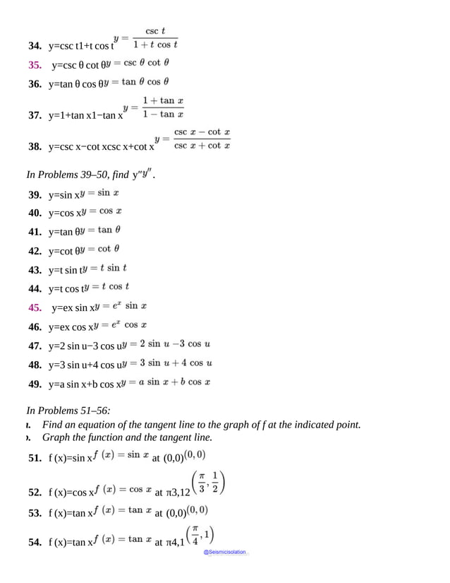 34. y=csc t1+t cos t
35. y=csc θ cot θ
36. y=tan θ cos θ
37. y=1+tan x1−tan x
38. y=csc x−cot xcsc x+cot x
In Problems 39–50, find y″ .
39. y=sin x
40. y=cos x
41. y=tan θ
42. y=cot θ
43. y=t sin t
44. y=t cos t
45. y=ex sin x
46. y=ex cos x
47. y=2 sin u−3 cos u
48. y=3 sin u+4 cos u
49. y=a sin x+b cos x
In Problems 51–56:
a. Find an equation of the tangent line to the graph of f at the indicated point.
b. Graph the function and the tangent line.
51. f (x)=sin x at (0,0)
52. f (x)=cos x at π3,12
53. f (x)=tan x at (0,0)
54. f (x)=tan x at π4,1
@Seismicisolation
@Seismicisolation
 