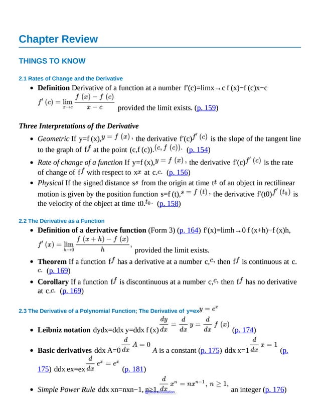 Chapter Review
THINGS TO KNOW
2.1 Rates of Change and the Derivative
Definition Derivative of a function at a number f′(c)=limx→c f (x)−f (c)x−c
provided the limit exists. (p. 159)
Three Interpretations of the Derivative
Geometric If y=f (x), the derivative f′(c) is the slope of the tangent line
to the graph of f at the point (c,f (c)). (p. 154)
Rate of change of a function If y=f (x), the derivative f′(c) is the rate
of change of f with respect to x at c. (p. 156)
Physical If the signed distance s from the origin at time t of an object in rectilinear
motion is given by the position function s=f (t), the derivative f′(t0) is
the velocity of the object at time t0. (p. 158)
2.2 The Derivative as a Function
Definition of a derivative function (Form 3) (p. 164) f′(x)=limh→0 f (x+h)−f (x)h,
provided the limit exists.
Theorem If a function f has a derivative at a number c, then f is continuous at c.
(p. 169)
Corollary If a function f is discontinuous at a number c, then f has no derivative
at c. (p. 169)
2.3 The Derivative of a Polynomial Function; The Derivative of y=ex
Leibniz notation dydx=ddx y=ddx f (x) (p. 174)
Basic derivatives ddx A=0 A is a constant (p. 175) ddx x=1 (p.
175) ddx ex=ex (p. 181)
Simple Power Rule ddx xn=nxn−1, n≥1, an integer (p. 176)
@Seismicisolation
@Seismicisolation
 