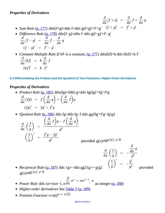 Properties of Derivatives
Sum Rule (p. 177) ddx[f+g]=ddx f+ddx g(f+g)′=f′+g′
Difference Rule (p. 178) ddx[f−g]=ddx f−ddx g(f−g)′=f′−g′
Constant Multiple Rule If k is a constant, (p. 177) ddx[kf]=k ddx f(kf)′=k⋅f′
2.4 Differentiating the Product and the Quotient of Two Functions; Higher-Order Derivatives
Properties of Derivatives
Product Rule (p. 185) ddx(fg)=fddx g+ddx fg(fg)′=fg′+f′g
Quotient Rule (p. 186) ddx fg=ddx fg−f ddx gg2fg′=f′g−fg′g2
provided g(x)≠0
Reciprocal Rule (p. 187) ddx 1g=−ddx gg21g′=−g′g2 provided
g(x)≠0
Power Rule ddx xn=nxn−1, n an integer (p. 188)
Higher-order derivatives See Table 3 (p. 189)
Position Function s=s(t)
@Seismicisolation
@Seismicisolation
 