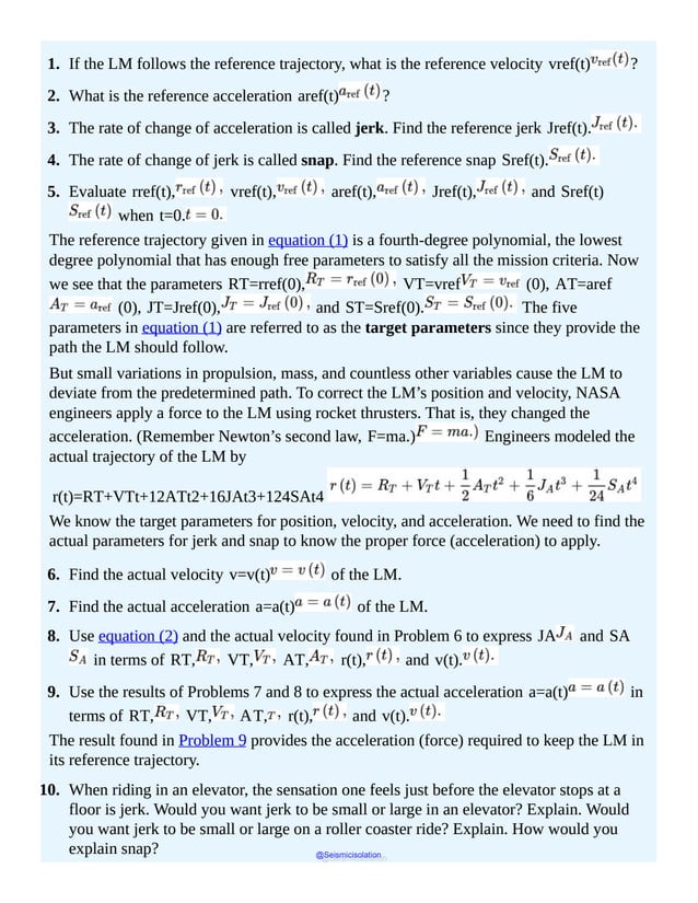 (2)
1. If the LM follows the reference trajectory, what is the reference velocity vref(t) ?
2. What is the reference acceleration aref(t) ?
3. The rate of change of acceleration is called jerk. Find the reference jerk Jref(t).
4. The rate of change of jerk is called snap. Find the reference snap Sref(t).
5. Evaluate rref(t), vref(t), aref(t), Jref(t), and Sref(t)
when t=0.
The reference trajectory given in equation (1) is a fourth-degree polynomial, the lowest
degree polynomial that has enough free parameters to satisfy all the mission criteria. Now
we see that the parameters RT=rref(0), VT=vref (0), AT=aref
(0), JT=Jref(0), and ST=Sref(0). The five
parameters in equation (1) are referred to as the target parameters since they provide the
path the LM should follow.
But small variations in propulsion, mass, and countless other variables cause the LM to
deviate from the predetermined path. To correct the LM’s position and velocity, NASA
engineers apply a force to the LM using rocket thrusters. That is, they changed the
acceleration. (Remember Newton’s second law, F=ma.) Engineers modeled the
actual trajectory of the LM by
r(t)=RT+VTt+12ATt2+16JAt3+124SAt4
We know the target parameters for position, velocity, and acceleration. We need to find the
actual parameters for jerk and snap to know the proper force (acceleration) to apply.
6. Find the actual velocity v=v(t) of the LM.
7. Find the actual acceleration a=a(t) of the LM.
8. Use equation (2) and the actual velocity found in Problem 6 to express JA and SA
in terms of RT, VT, AT, r(t), and v(t).
9. Use the results of Problems 7 and 8 to express the actual acceleration a=a(t) in
terms of RT, VT, AT, r(t), and v(t).
The result found in Problem 9 provides the acceleration (force) required to keep the LM in
its reference trajectory.
10. When riding in an elevator, the sensation one feels just before the elevator stops at a
floor is jerk. Would you want jerk to be small or large in an elevator? Explain. Would
you want jerk to be small or large on a roller coaster ride? Explain. How would you
explain snap? @Seismicisolation
@Seismicisolation
 