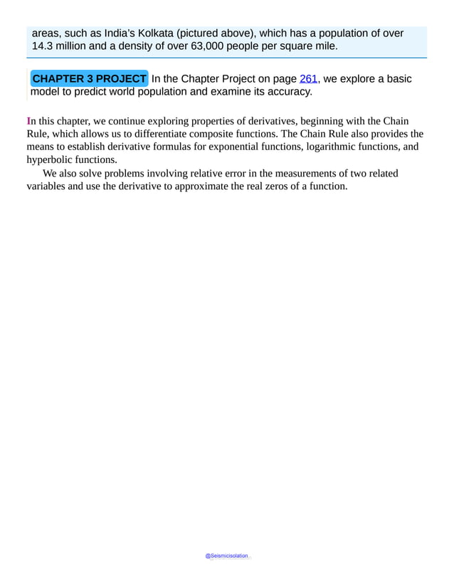 areas, such as India’s Kolkata (pictured above), which has a population of over
14.3 million and a density of over 63,000 people per square mile.
CHAPTER 3 PROJECT In the Chapter Project on page 261, we explore a basic
model to predict world population and examine its accuracy.
In this chapter, we continue exploring properties of derivatives, beginning with the Chain
Rule, which allows us to differentiate composite functions. The Chain Rule also provides the
means to establish derivative formulas for exponential functions, logarithmic functions, and
hyperbolic functions.
We also solve problems involving relative error in the measurements of two related
variables and use the derivative to approximate the real zeros of a function.
@Seismicisolation
@Seismicisolation
 
