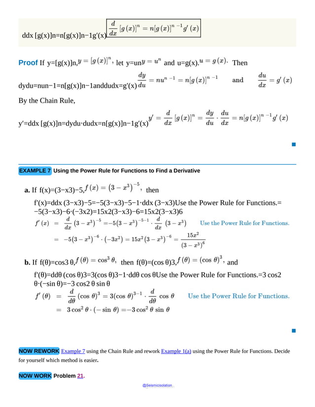 ddx [g(x)]n=n[g(x)]n−1g′(x)
Proof If y=[g(x)]n, let y=un and u=g(x). Then
dydu=nun−1=n[g(x)]n−1anddudx=g′(x)
By the Chain Rule,
y′=ddx [g(x)]n=dydu⋅dudx=n[g(x)]n−1g′(x)
▪
EXAMPLE 7 Using the Power Rule for Functions to Find a Derivative
a. If f(x)=(3−x3)−5, then
f′(x)=ddx (3−x3)−5=−5(3−x3)−5−1⋅ddx (3−x3)Use the Power Rule for Functions.=
−5(3−x3)−6⋅(−3x2)=15x2(3−x3)−6=15x2(3−x3)6
b. If f(θ)=cos3 θ, then f(θ)=(cos θ)3, and
f′(θ)=ddθ (cos θ)3=3(cos θ)3−1⋅ddθ cos θUse the Power Rule for Functions.=3 cos2
θ⋅(−sin θ)=−3 cos2 θ sin θ
▪
NOW REWORK Example 7 using the Chain Rule and rework Example 1(a) using the Power Rule for Functions. Decide
for yourself which method is easier.
NOW WORK Problem 21.
@Seismicisolation
@Seismicisolation
 