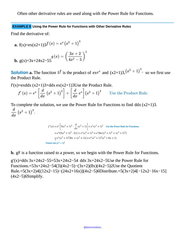 Often other derivative rules are used along with the Power Rule for Functions.
EXAMPLE 8 Using the Power Rule for Functions with Other Derivative Rules
Find the derivative of:
a. f(x)=ex(x2+1)3
b. g(x)=3x+24x2−55
Solution a. The function f is the product of ex and (x2+1)3, so we first use
the Product Rule.
f′(x)=exddx (x2+1)3+ddx ex(x2+1)3Use the Product Rule.
To complete the solution, we use the Power Rule for Functions to find ddx (x2+1)3.
b. g is a function raised to a power, so we begin with the Power Rule for Functions.
g′(x)=ddx 3x+24x2−55=53x+24x2−54 ddx 3x+24x2−5Use the Power Rule for
Functions.=53x+24x2−54(3)(4x2−5)−(3x+2)(8x)(4x2−5)2Use the Quotient
Rule.=5(3x+2)4[(12x2−15)−(24x2+16x)](4x2−5)6Distribute.=5(3x+2)4[−12x2−16x−15]
(4x2−5)6Simplify.
@Seismicisolation
@Seismicisolation
 