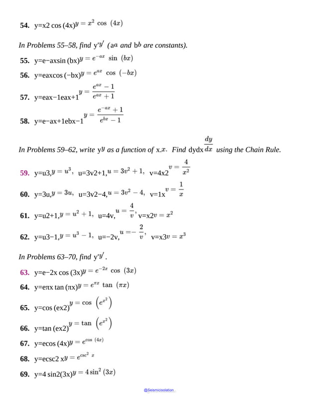 54. y=x2 cos (4x)
In Problems 55–58, find y′ (a and b are constants).
55. y=e−axsin (bx)
56. y=eaxcos (−bx)
57. y=eax−1eax+1
58. y=e−ax+1ebx−1
In Problems 59–62, write y as a function of x. Find dydx using the Chain Rule.
59. y=u3, u=3v2+1, v=4x2
60. y=3u, u=3v2−4, v=1x
61. y=u2+1, u=4v, v=x2
62. y=u3−1, u=−2v, v=x3
In Problems 63–70, find y′ .
63. y=e−2x cos (3x)
64. y=eπx tan (πx)
65. y=cos (ex2)
66. y=tan (ex2)
67. y=ecos (4x)
68. y=ecsc2 x
69. y=4 sin2(3x)
@Seismicisolation
@Seismicisolation
 