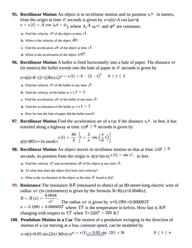 95. Rectilinear Motion An object is in rectilinear motion and its position s, in meters,
from the origin at time t seconds is given by s=s(t)=A cos (ωt+ϕ
), where A, ω, and ϕ are constants.
a. Find the velocity v of the object at time t.
b. When is the velocity of the object 0 ?
c. Find the acceleration a of the object at time t.
d. When is the acceleration of the object 0?
96. Rectilinear Motion A bullet is fired horizontally into a bale of paper. The distance s
(in meters) the bullet travels into the bale of paper in t seconds is given by
s=s(t)=8−(2−t)30≤t≤2
a. Find the velocity v of the bullet at any time t.
b. Find the velocity of the bullet at t=1.
c. Find the acceleration a of the bullet at any time t.
d. Find the acceleration of the bullet at t=1.
e. How far into the bale of paper did the bullet travel?
97. Rectilinear Motion Find the acceleration a of a car if the distance s, in feet, it has
traveled along a highway at time t≥0 seconds is given by
s(t)=803 t+3π sinπ6 t
98. Rectilinear Motion An object moves in rectilinear motion so that at time t≥0
seconds, its position from the origin is s(t)=sin et, in feet.
a. Find the velocity v and acceleration a of the object at any time t.
b. At what time does the object first have zero velocity?
c. What is the acceleration of the object at the time t found in (b)?
99. Resistance The resistance R (measured in ohms) of an 80-meter-long electric wire of
radius x (in centimeters) is given by the formula R=R(x)=0.0048x2.
The radius x is given by x=0.1991+0.000003T
where T is the temperature in kelvin. How fast is R
changing with respect to T when T=320 K?
100. Pendulum Motion in a Car The motion of a pendulum swinging in the direction of
motion of a car moving at a low, constant speed, can be modeled by
s=s(t)=0.05 sin (2t)+3t0≤t≤π @Seismicisolation
@Seismicisolation
 