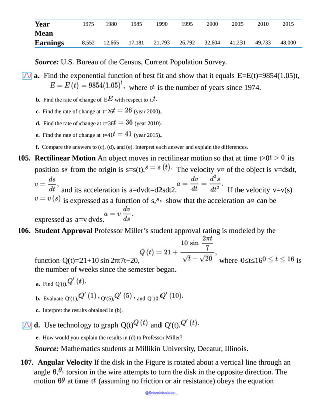 Year 1975 1980 1985 1990 1995 2000 2005 2010 2015
Mean
Earnings 8,552 12,665 17,181 21,793 26,792 32,604 41,231 49,733 48,000
Source: U.S. Bureau of the Census, Current Population Survey.
a. Find the exponential function of best fit and show that it equals E=E(t)=9854(1.05)t,
where t is the number of years since 1974.
b. Find the rate of change of E with respect to t.
c. Find the rate of change at t=26 (year 2000).
d. Find the rate of change at t=36 (year 2010).
e. Find the rate of change at t=41 (year 2015).
f. Compare the answers to (c), (d), and (e). Interpret each answer and explain the differences.
105. Rectilinear Motion An object moves in rectilinear motion so that at time t>0 its
position s from the origin is s=s(t). The velocity v of the object is v=dsdt,
and its acceleration is a=dvdt=d2sdt2. If the velocity v=v(s)
is expressed as a function of s, show that the acceleration a can be
expressed as a=v dvds.
106. Student Approval Professor Miller’s student approval rating is modeled by the
function Q(t)=21+10 sin 2πt7t−20, where 0≤t≤16 is
the number of weeks since the semester began.
a. Find Q′(t).
b. Evaluate Q′(1), Q′(5), and Q′10.
c. Interpret the results obtained in (b).
d. Use technology to graph Q(t) and Q′(t).
e. How would you explain the results in (d) to Professor Miller?
Source: Mathematics students at Millikin University, Decatur, Illinois.
107. Angular Velocity If the disk in the Figure is rotated about a vertical line through an
angle θ, torsion in the wire attempts to turn the disk in the opposite direction. The
motion θ at time t (assuming no friction or air resistance) obeys the equation
@Seismicisolation
@Seismicisolation
 