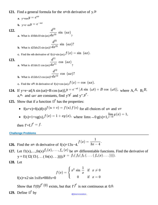 121. Find a general formula for the n th derivative of y.
a. y=eax
b. y=e−ax
122.
a. What is d10dx10 sin (ax) ?
b. What is d25dx25 sin (ax)?
c. Find the nth derivative of f(x)=sin (ax).
123.
a. What is d11dx11 cos (ax) ?
b. What is d12dx12 cos (ax)?
c. Find the n th derivative of f(x)=cos (ax).
124. If y=e−at[A sin (ωt)+B cos (ωt)], where A, B,
a, and ω are constants, find y′ and y″.
125. Show that if a function f has the properties:
f(u+v)=f(u)f(v) for all choices of u and v
f(x)=1+xg(x), where limx→0 g(x)=1,
then f′=f.
Challenge Problems
126. Find the n th derivative of f(x)=13x−4.
127. Let f1(x),…,fn(x) be n differentiable functions. Find the derivative of
y = f1( f2( f3 (. . . ( fn(x) . . .)))).
128. Let
f(x)=x2 sin 1xifx≠00ifx=0
Show that f′(0) exists, but that f′ is not continuous at 0.
129. Define f by @Seismicisolation
@Seismicisolation
 