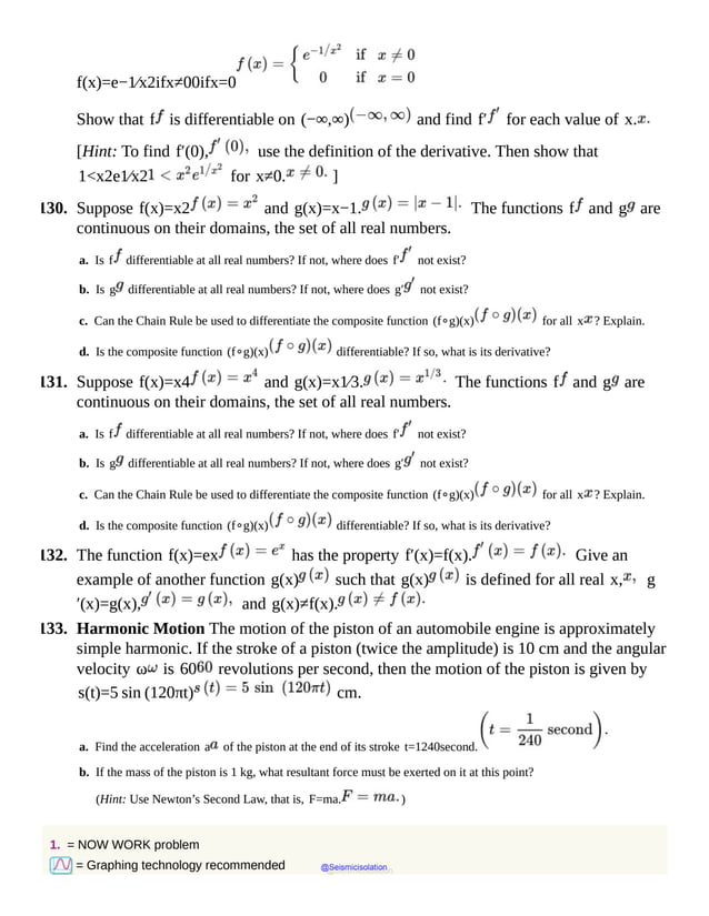 f(x)=e−1⁄x2ifx≠00ifx=0
Show that f is differentiable on (−∞,∞) and find f′ for each value of x.
[Hint: To find f′(0), use the definition of the derivative. Then show that
1<x2e1⁄x2 for x≠0. ]
130. Suppose f(x)=x2 and g(x)=x−1. The functions f and g are
continuous on their domains, the set of all real numbers.
a. Is f differentiable at all real numbers? If not, where does f′ not exist?
b. Is g differentiable at all real numbers? If not, where does g′ not exist?
c. Can the Chain Rule be used to differentiate the composite function (f∘g)(x) for all x ? Explain.
d. Is the composite function (f∘g)(x) differentiable? If so, what is its derivative?
131. Suppose f(x)=x4 and g(x)=x1⁄3. The functions f and g are
continuous on their domains, the set of all real numbers.
a. Is f differentiable at all real numbers? If not, where does f′ not exist?
b. Is g differentiable at all real numbers? If not, where does g′ not exist?
c. Can the Chain Rule be used to differentiate the composite function (f∘g)(x) for all x ? Explain.
d. Is the composite function (f∘g)(x) differentiable? If so, what is its derivative?
132. The function f(x)=ex has the property f′(x)=f(x). Give an
example of another function g(x) such that g(x) is defined for all real x, g
′(x)=g(x), and g(x)≠f(x).
133. Harmonic Motion The motion of the piston of an automobile engine is approximately
simple harmonic. If the stroke of a piston (twice the amplitude) is 10 cm and the angular
velocity ω is 60 revolutions per second, then the motion of the piston is given by
s(t)=5 sin (120πt) cm.
a. Find the acceleration a of the piston at the end of its stroke t=1240second.
b. If the mass of the piston is 1 kg, what resultant force must be exerted on it at this point?
(Hint: Use Newton’s Second Law, that is, F=ma. )
1. = NOW WORK problem
= Graphing technology recommended @Seismicisolation
@Seismicisolation
 