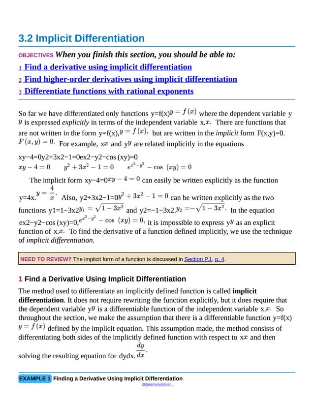 3.2 Implicit Differentiation
OBJECTIVES When you finish this section, you should be able to:
1 Find a derivative using implicit differentiation
2 Find higher-order derivatives using implicit differentiation
3 Differentiate functions with rational exponents
So far we have differentiated only functions y=f(x) where the dependent variable y
is expressed explicitly in terms of the independent variable x. There are functions that
are not written in the form y=f(x), but are written in the implicit form F(x,y)=0.
For example, x and y are related implicitly in the equations
xy−4=0y2+3x2−1=0ex2−y2−cos (xy)=0
The implicit form xy−4=0 can easily be written explicitly as the function
y=4x. Also, y2+3x2−1=0 can be written explicitly as the two
functions y1=1−3x2 and y2=−1−3x2. In the equation
ex2−y2−cos (xy)=0, it is impossible to express y as an explicit
function of x. To find the derivative of a function defined implicitly, we use the technique
of implicit differentiation.
NEED TO REVIEW? The implicit form of a function is discussed in Section P.1, p. 4.
1 Find a Derivative Using Implicit Differentiation
The method used to differentiate an implicitly defined function is called implicit
differentiation. It does not require rewriting the function explicitly, but it does require that
the dependent variable y is a differentiable function of the independent variable x. So
throughout the section, we make the assumption that there is a differentiable function y=f(x)
defined by the implicit equation. This assumption made, the method consists of
differentiating both sides of the implicitly defined function with respect to x and then
solving the resulting equation for dydx.
EXAMPLE 1 Finding a Derivative Using Implicit Differentiation
@Seismicisolation
@Seismicisolation
 