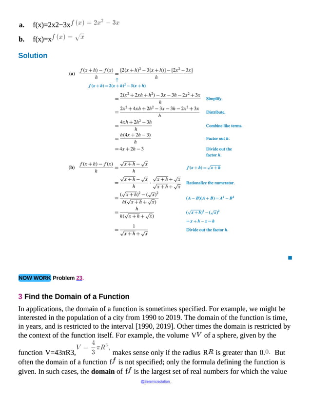 a. f(x)=2x2−3x
b. f(x)=x
Solution
(a)
f
open
parenthesis
x
plus
h
close
parenthesis
minus
f
of
x
all
over
▪
NOW WORK Problem 23.
3 Find the Domain of a Function
In applications, the domain of a function is sometimes specified. For example, we might be
interested in the population of a city from 1990 to 2019. The domain of the function is time,
in years, and is restricted to the interval [1990, 2019]. Other times the domain is restricted by
the context of the function itself. For example, the volume V of a sphere, given by the
function V=43πR3, makes sense only if the radius R is greater than 0. But
often the domain of a function f is not specified; only the formula defining the function is
given. In such cases, the domain of f is the largest set of real numbers for which the value
@Seismicisolation
@Seismicisolation
 