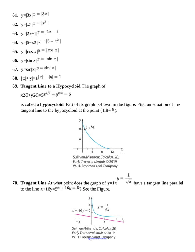 61. y=|3x |
62. y=|x5 |
63. y=|2x−1|
64. y=|5−x2 |
65. y=|cos x |
66. y=|sin x |
67. y=sin|x |
68. | x|+|y|=1
69. Tangent Line to a Hypocycloid The graph of
x2⁄3+y2⁄3=5
is called a hypocycloid. Part of its graph isshown in the figure. Find an equation of the
tangent line to the hypocycloid at the point (1,8 ).
70. Tangent Line At what point does the graph of y=1x have a tangent line parallel
to the line x+16y=5 ? See the Figure.
@Seismicisolation
@Seismicisolation
 