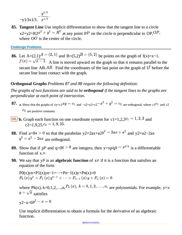 −y1⁄3x1⁄3.
85. Tangent Line Use implicit differentiation to show that the tangent line to a circle
x2+y2=R2 at any point P on the circle is perpendicular to OP,
where O is the center of the circle.
Challenge Problems
86. Let A=(2,1) and B=(5,2) be points on the graph of f(x)=x−1.
A line is moved upward on the graph so that it remains parallel to the
secant line AB. Find the coordinates of the last point on the graph of f before the
secant line loses contact with the graph.
Orthogonal Graphs Problems 87 and 88 require the following definition:
The graphs of two functions are said to be orthogonal if the tangent lines to the graphs are
perpendicular at each point of intersection.
87. a. Show that the graphs of xy=c1 and −x2+y2=c2 are orthogonal, where c1 and c2
are positive constants.
b. Graph each function on one coordinate system for c1=1,2,3 and
c2=1,9,25.
88. Find a>0 so that the parabolas y2=2ax+a2 and y2=a2−2ax
are orthogonal.
89. Show that if p and q>0 are integers, then y=xp⁄q is a differentiable
function of x.
90. We say that y is an algebraic function of x if it is a function that satisfies an
equation of the form
P0(x)yn+P1(x)yn−1+⋯+Pn−1(x)y+Pn(x)=0
where Pk(x), k=0,1,2,…,n, are polynomials. For example, y=x
satisfies
y2−x=0
Use implicit differentiation to obtain a formula for the derivative of an algebraic
function.
@Seismicisolation
@Seismicisolation
 