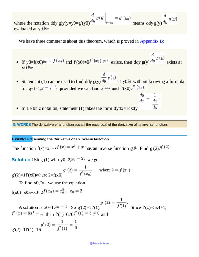 where the notation ddy g(y)y=y0=g′(y0) means ddy g(y)
evaluated at y0.
We have three comments about this theorem, which is proved in Appendix B:
If y0=f(x0) and f′(x0)≠0 exists, then ddy g(y) exists at
y0.
Statement (1) can be used to find ddy g(y) at y0 without knowing a formula
for g=f−1, provided we can find x0 and f′(x0).
In Leibniz notation, statement (1) takes the form dydx=1dxdy.
IN WORDS The derivative of a function equals the reciprocal of the derivative of its inverse function.
EXAMPLE 1 Finding the Derivative of an Inverse Function
The function f(x)=x5+x has an inverse function g. Find g′(2).
Solution Using (1) with y0=2, we get
g′(2)=1f′(x0)where 2=f(x0)
To find x0, we use the equation
f(x0)=x05+x0=2
A solution is x0=1. So g′(2)=1f′(1). Since f′(x)=5x4+1,
then f′(1)=6≠0 and
g′(2)=1f′(1)=16
@Seismicisolation
@Seismicisolation
 