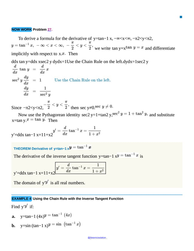 ▪
NOW WORK Problem 27.
To derive a formula for the derivative of y=tan−1 x, −∞<x<∞, −π2<y<π2,
we write tan y=x and differentiate
implicitly with respect to x. Then
ddx tan y=ddx xsec2 y dydx=1Use the Chain Rule on the left.dydx=1sec2 y
Since −π2<y<π2, then sec y≠0.
Now use the Pythagorean identity sec2 y=1+tan2 y, and substitute
x=tan y. Then
y′=ddx tan−1 x=11+x2
THEOREM Derivative of y=tan−1 x
The derivative of the inverse tangent function y=tan−1 x is
y′=ddx tan−1 x=11+x2
The domain of y′ is all real numbers.
EXAMPLE 4 Using the Chain Rule with the Inverse Tangent Function
Find y′ if:
a. y=tan−1 (4x)
b. y=sin (tan−1 x)
@Seismicisolation
@Seismicisolation
 