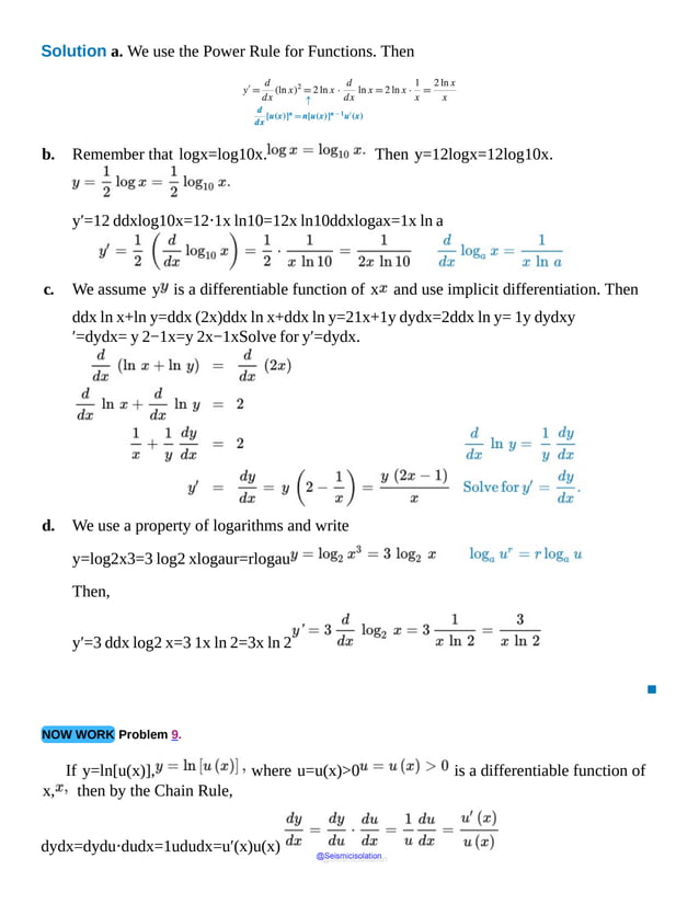 Solution a. We use the Power Rule for Functions. Then
b. Remember that logx=log10x. Then y=12logx=12log10x.
y′=12 ddxlog10x=12⋅1x ln10=12x ln10ddxlogax=1x ln a
c. We assume y is a differentiable function of x and use implicit differentiation. Then
ddx ln x+ln y=ddx (2x)ddx ln x+ddx ln y=21x+1y dydx=2ddx ln y= 1y dydxy
′=dydx= y 2−1x=y 2x−1xSolve for y′=dydx.
d. We use a property of logarithms and write
y=log2x3=3 log2 xlogaur=rlogau
Then,
y′=3 ddx log2 x=3 1x ln 2=3x ln 2
▪
NOW WORK Problem 9.
If y=ln[u(x)], where u=u(x)>0 is a differentiable function of
x, then by the Chain Rule,
dydx=dydu⋅dudx=1ududx=u′(x)u(x)
@Seismicisolation
@Seismicisolation
 