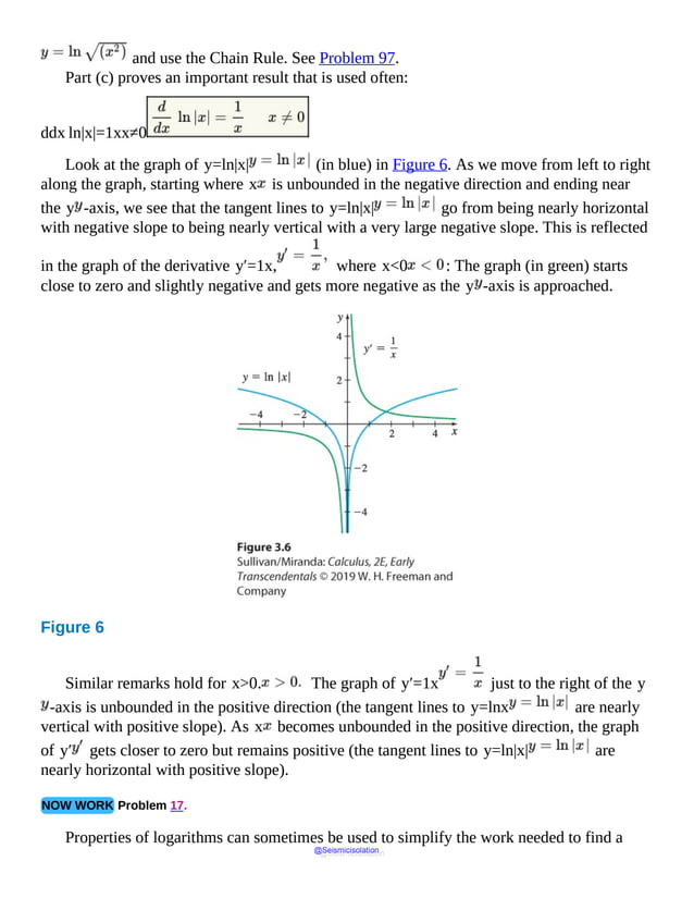 and use the Chain Rule. See Problem 97.
Part (c) proves an important result that is used often:
ddx ln|x|=1xx≠0
Look at the graph of y=ln|x| (in blue) in Figure 6. As we move from left to right
along the graph, starting where x is unbounded in the negative direction and ending near
the y -axis, we see that the tangent lines to y=ln|x| go from being nearly horizontal
with negative slope to being nearly vertical with a very large negative slope. This is reflected
in the graph of the derivative y′=1x, where x<0 : The graph (in green) starts
close to zero and slightly negative and gets more negative as the y -axis is approached.
Figure 6
For
ln
of
modulus
of
x,
as
x
approaches
Similar remarks hold for x>0. The graph of y′=1x just to the right of the y
-axis is unbounded in the positive direction (the tangent lines to y=lnx are nearly
vertical with positive slope). As x becomes unbounded in the positive direction, the graph
of y′ gets closer to zero but remains positive (the tangent lines to y=ln|x| are
nearly horizontal with positive slope).
NOW WORK Problem 17.
Properties of logarithms can sometimes be used to simplify the work needed to find a
@Seismicisolation
@Seismicisolation
 