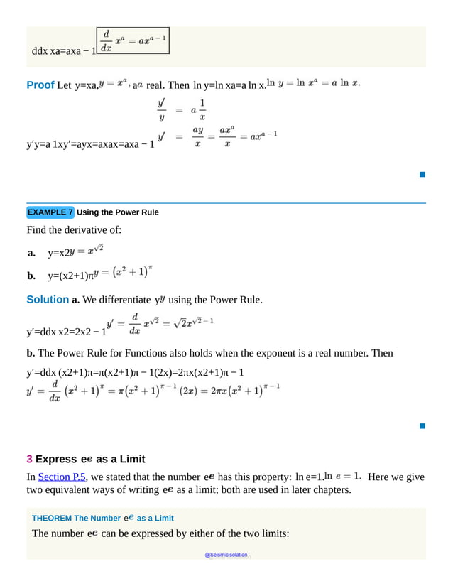 ddx xa=axa − 1
Proof Let y=xa, a real. Then ln y=ln xa=a ln x.
y′y=a 1xy′=ayx=axax=axa − 1
▪
EXAMPLE 7 Using the Power Rule
Find the derivative of:
a. y=x2
b. y=(x2+1)π
Solution a. We differentiate y using the Power Rule.
y′=ddx x2=2x2 − 1
b. The Power Rule for Functions also holds when the exponent is a real number. Then
y′=ddx (x2+1)π=π(x2+1)π − 1(2x)=2πx(x2+1)π − 1
▪
3 Express e as a Limit
In Section P.5, we stated that the number e has this property: ln e=1. Here we give
two equivalent ways of writing e as a limit; both are used in later chapters.
THEOREM The Number e as a Limit
The number e can be expressed by either of the two limits:
@Seismicisolation
@Seismicisolation
 