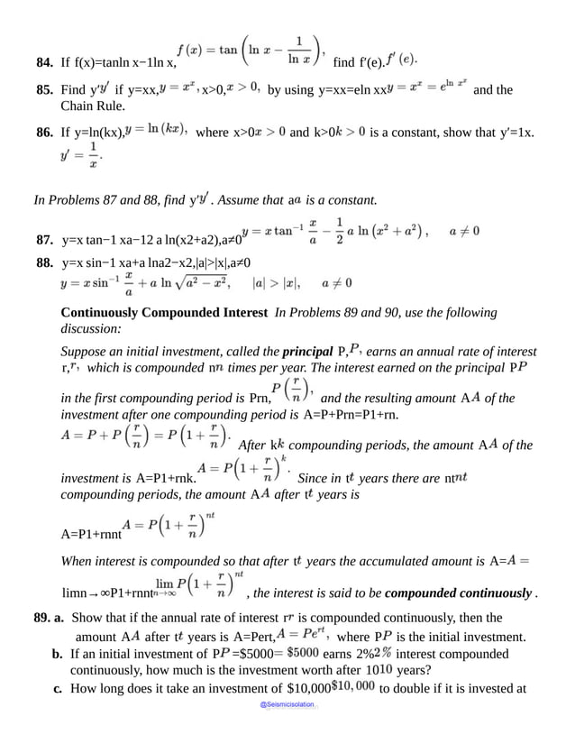 84. If f(x)=tanln x−1ln x, find f′(e).
85. Find y′ if y=xx, x>0, by using y=xx=eln xx and the
Chain Rule.
86. If y=ln(kx), where x>0 and k>0 is a constant, show that y′=1x.
In Problems 87 and 88, find y′ . Assume that a is a constant.
87. y=x tan−1 xa−12 a ln(x2+a2),a≠0
88. y=x sin−1 xa+a lna2−x2,|a|>|x|,a≠0
Continuously Compounded Interest In Problems 89 and 90, use the following
discussion:
Suppose an initial investment, called the principal P, earns an annual rate of interest
r, which is compounded n times per year. The interest earned on the principal P
in the first compounding period is Prn, and the resulting amount A of the
investment after one compounding period is A=P+Prn=P1+rn.
After k compounding periods, the amount A of the
investment is A=P1+rnk. Since in t years there are nt
compounding periods, the amount A after t years is
A=P1+rnnt
When interest is compounded so that after t years the accumulated amount is A=
limn→∞P1+rnnt , the interest is said to be compounded continuously .
89. a. Show that if the annual rate of interest r is compounded continuously, then the
amount A after t years is A=Pert, where P is the initial investment.
b. If an initial investment of P =$5000 earns 2% interest compounded
continuously, how much is the investment worth after 10 years?
c. How long does it take an investment of $10,000 to double if it is invested at
@Seismicisolation
@Seismicisolation
 