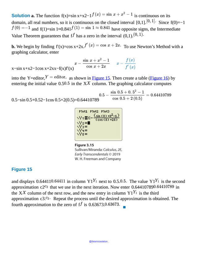 Solution a. The function f(x)=sin x+x2−1 is continuous on its
domain, all real numbers, so it is continuous on the closed interval [0,1]. Since f(0)=−1
and f(1)=sin 1≈0.841 have opposite signs, the Intermediate
Value Theorem guarantees that f has a zero in the interval (0,1).
b. We begin by finding f′(x)=cos x+2x. To use Newton’s Method with a
graphing calculator, enter
x−sin x+x2−1cos x+2xx−f(x)f′(x)
into the Y=editor, as shown in Figure 15. Then create a table (Figure 16) by
entering the initial value 0.5 in the X column. The graphing calculator computes
0.5−sin 0.5+0.52−1cos 0.5+2(0.5)=0.64410789
Figure 15
and displays 0.64411 in column Y1 next to 0.5. The value Y1 is the second
approximation c2 that we use in the next iteration. Now enter 0.64410789 in
the X column of the next row, and the new entry in column Y1 is the third
approximation c3. Repeat the process until the desired approximation is obtained. The
fourth approximation to the zero of f is 0.63673.
▪
@Seismicisolation
@Seismicisolation
 