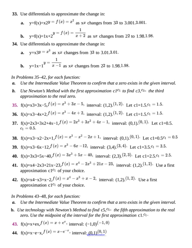 33. Use differentials to approximate the change in:
a. y=f(x)=x2 as x changes from 3 to 3.001.
b. y=f(x)=1x+2 as x changes from 2 to 1.98.
34. Use differentials to approximate the change in:
a. y=x3 as x changes from 3 to 3.01.
b. y=1x−1 as x changes from 2 to 1.98.
In Problems 35–42, for each function:
a. Use the Intermediate Value Theorem to confirm that a zero exists in the given interval.
b. Use Newton’s Method with the first approximation c1 to find c3, the third
approximation to the real zero.
35. f(x)=x3+3x−5, interval: (1,2). Let c1=1.5.
36. f(x)=x3−4x+2, interval: (1,2). Let c1=1.5.
37. f(x)=2x3+3x2+4x−1, interval: (0,1). Let c1=0.5.
38. f(x)=x3−x2−2x+1, interval: (0,1). Let c1=0.5
39. f(x)=x3−6x−12, interval: (3,4). Let c1=3.5.
40. f(x)=3x3+5x−40, interval: (2,3). Let c1=2.5.
41. f(x)=x4−2x3+21x−23, interval: (1,2). Use a first
approximation c1 of your choice.
42. f(x)=x4−x3+x−2, interval: (1,2). Use a first
approximation c1 of your choice.
In Problems 43–48, for each function:
a. Use the Intermediate Value Theorem to confirm that a zero exists in the given interval.
b. Use technology with Newton’s Method to find c5, the fifth approximation to the real
zero. Use the midpoint of the interval for the first approximation c1.
43. f(x)=x+ex, interval: (−1,0)
44. f(x)=x−e−x, interval: (0,1)
@Seismicisolation
@Seismicisolation
 