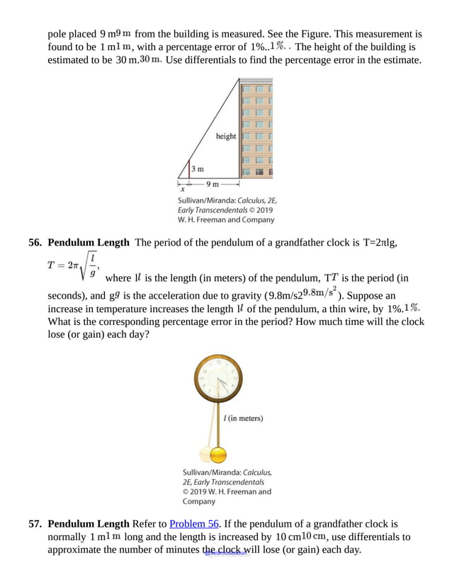 pole placed 9 m from the building is measured. See the Figure. This measurement is
found to be 1 m , with a percentage error of 1%.. The height of the building is
estimated to be 30 m. Use differentials to find the percentage error in the estimate.
56. Pendulum Length The period of the pendulum of a grandfather clock is T=2πlg,
where l is the length (in meters) of the pendulum, T is the period (in
seconds), and g is the acceleration due to gravity (9.8m/s2 ). Suppose an
increase in temperature increases the length l of the pendulum, a thin wire, by 1%.
What is the corresponding percentage error in the period? How much time will the clock
lose (or gain) each day?
57. Pendulum Length Refer to Problem 56. If the pendulum of a grandfather clock is
normally 1 m long and the length is increased by 10 cm , use differentials to
approximate the number of minutes the clock will lose (or gain) each day.
@Seismicisolation
@Seismicisolation
 