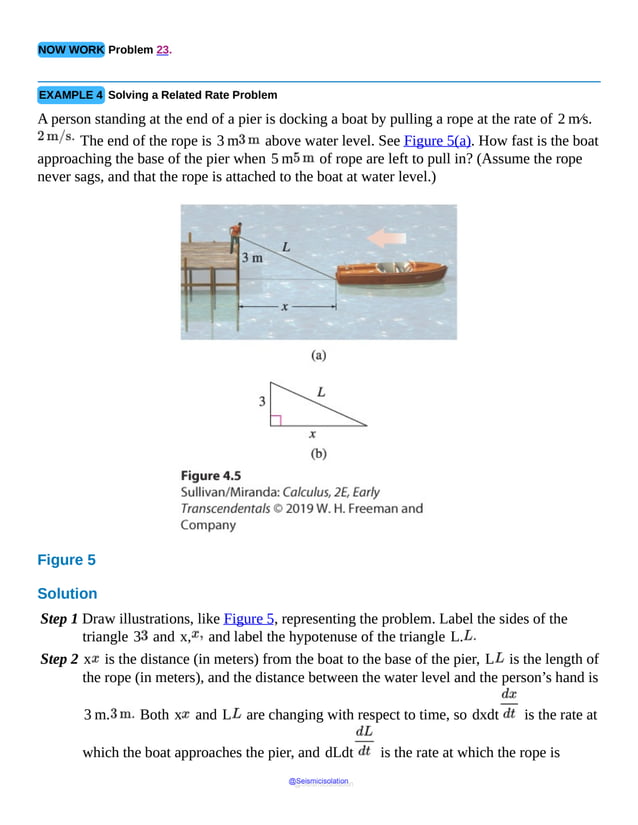 NOW WORK Problem 23.
EXAMPLE 4 Solving a Related Rate Problem
A person standing at the end of a pier is docking a boat by pulling a rope at the rate of 2 m⁄s.
The end of the rope is 3 m above water level. See Figure 5(a). How fast is the boat
approaching the base of the pier when 5 m of rope are left to pull in? (Assume the rope
never sags, and that the rope is attached to the boat at water level.)
Figure 5
Solution
Step 1 Draw illustrations, like Figure 5, representing the problem. Label the sides of the
triangle 3 and x, and label the hypotenuse of the triangle L.
Step 2 x is the distance (in meters) from the boat to the base of the pier, L is the length of
the rope (in meters), and the distance between the water level and the person’s hand is
3 m. Both x and L are changing with respect to time, so dxdt is the rate at
which the boat approaches the pier, and dLdt is the rate at which the rope is
@Seismicisolation
@Seismicisolation
 