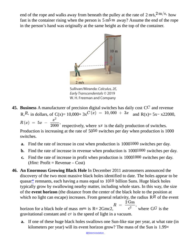 end of the rope and walks away from beneath the pulley at the rate of 2 m⁄s, how
fast is the container rising when the person is 5 m away? Assume the end of the rope
in the person’s hand was originally at the same height as the top of the container.
45. Business A manufacturer of precision digital switches has daily cost C and revenue
R, in dollars, of C(x)= 10,000+ 3x and R(x)= 5x− x22000,
respectively, where x is the daily production of switches.
Production is increasing at the rate of 50 switches per day when production is 1000
switches.
a. Find the rate of increase in cost when production is 1000 switches per day.
b. Find the rate of increase in revenue when production is 1000 switches per day.
c. Find the rate of increase in profit when production is 1000 switches per day.
(Hint: Profit = Revenue – Cost)
46. An Enormous Growing Black Hole In December 2011 astronomers announced the
discovery of the two most massive black holes identified to date. The holes appear to be
quasar* remnants, each having a mass equal to 10 billion Suns. Huge black holes
typically grow by swallowing nearby matter, including whole stars. In this way, the size
of the event horizon (the distance from the center of the black hole to the position at
which no light can escape) increases. From general relativity, the radius R of the event
horizon for a black hole of mass m is R= 2Gmc2, where G is the
gravitational constant and c is the speed of light in a vacuum.
a. If one of these huge black holes swallows one Sun-like star per year, at what rate (in
kilometers per year) will its event horizon grow? The mass of the Sun is 1.99×
@Seismicisolation
@Seismicisolation
 