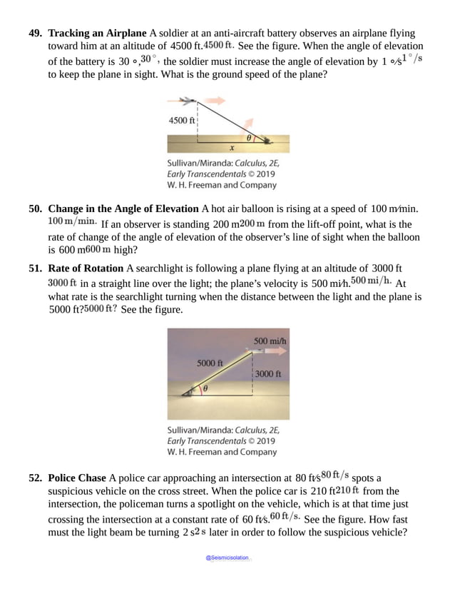 49. Tracking an Airplane A soldier at an anti-aircraft battery observes an airplane flying
toward him at an altitude of 4500 ft. See the figure. When the angle of elevation
of the battery is 30 ∘, the soldier must increase the angle of elevation by 1 ∘⁄s
to keep the plane in sight. What is the ground speed of the plane?
50. Change in the Angle of Elevation A hot air balloon is rising at a speed of 100 m⁄min.
If an observer is standing 200 m from the lift-off point, what is the
rate of change of the angle of elevation of the observer’s line of sight when the balloon
is 600 m high?
51. Rate of Rotation A searchlight is following a plane flying at an altitude of 3000 ft
in a straight line over the light; the plane’s velocity is 500 mi⁄h. At
what rate is the searchlight turning when the distance between the light and the plane is
5000 ft? See the figure.
52. Police Chase A police car approaching an intersection at 80 ft⁄s spots a
suspicious vehicle on the cross street. When the police car is 210 ft from the
intersection, the policeman turns a spotlight on the vehicle, which is at that time just
crossing the intersection at a constant rate of 60 ft⁄s. See the figure. How fast
must the light beam be turning 2 s later in order to follow the suspicious vehicle?
@Seismicisolation
@Seismicisolation
 