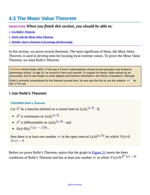 4.3 The Mean Value Theorem
OBJECTIVES When you finish this section, you should be able to:
1 Use Rolle’s Theorem
2 Work with the Mean Value Theorem
3 Identify where a function is increasing and decreasing
In this section, we prove several theorems. The most significant of these, the Mean Value
Theorem, is used to develop tests for locating local extreme values. To prove the Mean Value
Theorem, we need Rolle’s Theorem.
ORIGINS Michel Rolle (1652–1719) was a French mathematician whose formal education was limited to
elementary school. At age 24, he moved to Paris and married. To support his family, Rolle worked as an
accountant, but he also began to study algebra and became interested in the theory of equations. Although
Rolle is primarily remembered for the theorem proved here, he was also the first to use the notation n for
the n th root.
1 Use Rolle’s Theorem
THEOREM Rolle’s Theorem
Let f be a function defined on a closed interval [a,b]. If:
f is continuous on [a,b],
f is differentiable on (a,b), and
f(a)=f(b),
then there is at least one number c in the open interval (a,b) for which f′(c)=0.
Before we prove Rolle’s Theorem, notice that the graph in Figure 21 meets the three
conditions of Rolle’s Theorem and has at least one number c at which F′(c)=0.
@Seismicisolation
@Seismicisolation
 