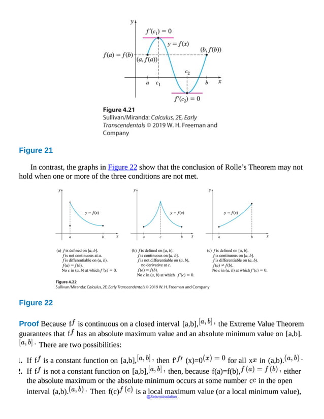 Figure 21
In contrast, the graphs in Figure 22 show that the conclusion of Rolle’s Theorem may not
hold when one or more of the three conditions are not met.
Figure 22
Proof Because f is continuous on a closed interval [a,b], the Extreme Value Theorem
guarantees that f has an absolute maximum value and an absolute minimum value on [a,b].
There are two possibilities:
1. If f is a constant function on [a,b], then f′ (x)=0 for all x in (a,b).
2. If f is not a constant function on [a,b], then, because f(a)=f(b), either
the absolute maximum or the absolute minimum occurs at some number c in the open
interval (a,b). Then f(c) is a local maximum value (or a local minimum value),
@Seismicisolation
@Seismicisolation
 