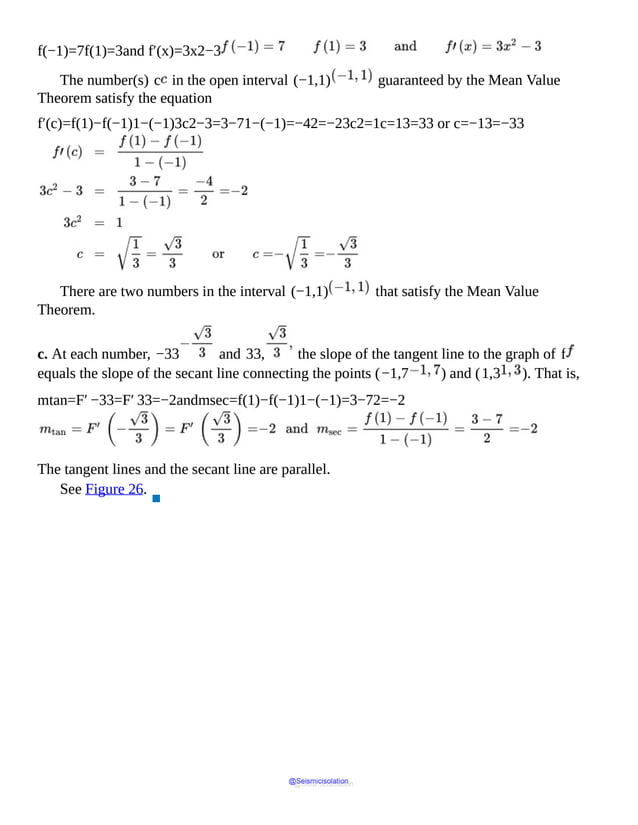 f(−1)=7f(1)=3and f′(x)=3x2−3
The number(s) c in the open interval (−1,1) guaranteed by the Mean Value
Theorem satisfy the equation
f′(c)=f(1)−f(−1)1−(−1)3c2−3=3−71−(−1)=−42=−23c2=1c=13=33 or c=−13=−33
There are two numbers in the interval (−1,1) that satisfy the Mean Value
Theorem.
c. At each number, −33 and 33, the slope of the tangent line to the graph of f
equals the slope of the secant line connecting the points (−1,7 ) and (1,3 ). That is,
mtan=F′ −33=F′ 33=−2andmsec=f(1)−f(−1)1−(−1)=3−72=−2
The tangent lines and the secant line are parallel.
See Figure 26.
▪
@Seismicisolation
@Seismicisolation
 