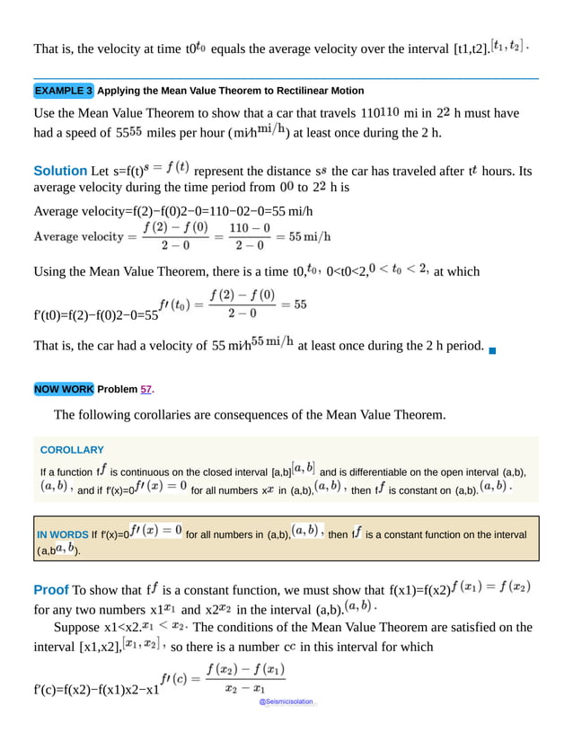 That is, the velocity at time t0 equals the average velocity over the interval [t1,t2].
EXAMPLE 3 Applying the Mean Value Theorem to Rectilinear Motion
Use the Mean Value Theorem to show that a car that travels 110 mi in 2 h must have
had a speed of 55 miles per hour (mi⁄h ) at least once during the 2 h.
Solution Let s=f(t) represent the distance s the car has traveled after t hours. Its
average velocity during the time period from 0 to 2 h is
Average velocity=f(2)−f(0)2−0=110−02−0=55 mi/h
Using the Mean Value Theorem, there is a time t0, 0<t0<2, at which
f′(t0)=f(2)−f(0)2−0=55
That is, the car had a velocity of 55 mi⁄h at least once during the 2 h period.
▪
NOW WORK Problem 57.
The following corollaries are consequences of the Mean Value Theorem.
COROLLARY
If a function f is continuous on the closed interval [a,b] and is differentiable on the open interval (a,b),
and if f′(x)=0 for all numbers x in (a,b), then f is constant on (a,b).
IN WORDS If f′(x)=0 for all numbers in (a,b), then f is a constant function on the interval
(a,b ).
Proof To show that f is a constant function, we must show that f(x1)=f(x2)
for any two numbers x1 and x2 in the interval (a,b).
Suppose x1<x2. The conditions of the Mean Value Theorem are satisfied on the
interval [x1,x2], so there is a number c in this interval for which
f′(c)=f(x2)−f(x1)x2−x1
@Seismicisolation
@Seismicisolation
 
