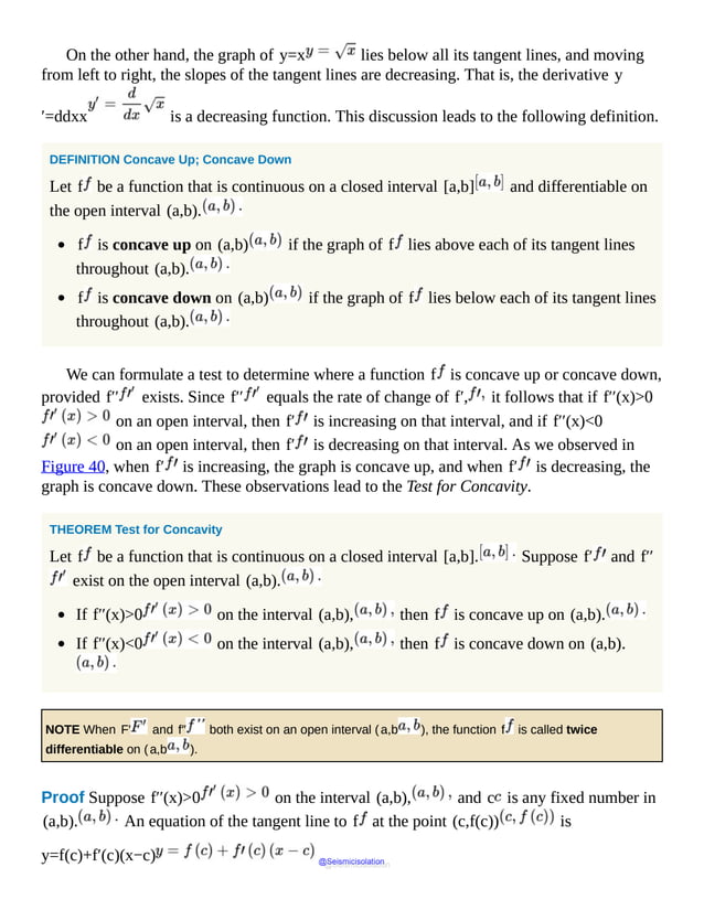 On the other hand, the graph of y=x lies below all its tangent lines, and moving
from left to right, the slopes of the tangent lines are decreasing. That is, the derivative y
′=ddxx is a decreasing function. This discussion leads to the following definition.
DEFINITION Concave Up; Concave Down
Let f be a function that is continuous on a closed interval [a,b] and differentiable on
the open interval (a,b).
f is concave up on (a,b) if the graph of f lies above each of its tangent lines
throughout (a,b).
f is concave down on (a,b) if the graph of f lies below each of its tangent lines
throughout (a,b).
We can formulate a test to determine where a function f is concave up or concave down,
provided f′′ exists. Since f′′ equals the rate of change of f′, it follows that if f′′(x)>0
on an open interval, then f′ is increasing on that interval, and if f′′(x)<0
on an open interval, then f′ is decreasing on that interval. As we observed in
Figure 40, when f′ is increasing, the graph is concave up, and when f′ is decreasing, the
graph is concave down. These observations lead to the Test for Concavity.
THEOREM Test for Concavity
Let f be a function that is continuous on a closed interval [a,b]. Suppose f′ and f′′
exist on the open interval (a,b).
If f′′(x)>0 on the interval (a,b), then f is concave up on (a,b).
If f′′(x)<0 on the interval (a,b), then f is concave down on (a,b).
NOTE When F′ and f″ both exist on an open interval (a,b ), the function f is called twice
differentiable on (a,b ).
Proof Suppose f′′(x)>0 on the interval (a,b), and c is any fixed number in
(a,b). An equation of the tangent line to f at the point (c,f(c)) is
y=f(c)+f′(c)(x−c) @Seismicisolation
@Seismicisolation
 