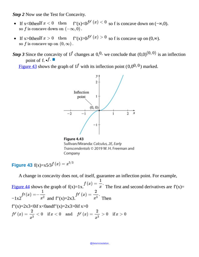 Step 2 Now use the Test for Concavity.
If x<0then f′′(x)<0 so f is concave down on (−∞,0).
If x>0then f′′(x)>0 so f is concave up on (0,∞).
Step 3 Since the concavity of f changes at 0, we conclude that (0,0) is an inflection
point of f. ▪
Figure 43 shows the graph of f with its inflection point (0,0 ) marked.
Figure 43 f(x)=x5⁄3
A change in concavity does not, of itself, guarantee an inflection point. For example,
Figure 44 shows the graph of f(x)=1x. The first and second derivatives are f′(x)=
−1x2 and f′′(x)=2x3. Then
f′′(x)=2x3<0if x<0andf′′(x)=2x3>0if x>0
@Seismicisolation
@Seismicisolation
 