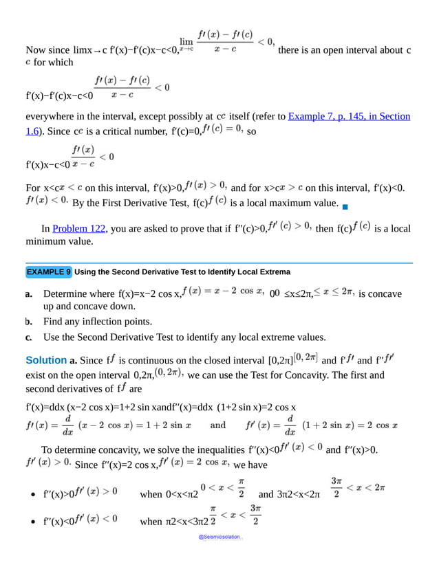 Now since limx→c f′(x)−f′(c)x−c<0, there is an open interval about c
for which
f′(x)−f′(c)x−c<0
everywhere in the interval, except possibly at c itself (refer to Example 7, p. 145, in Section
1.6). Since c is a critical number, f′(c)=0, so
f′(x)x−c<0
For x<c on this interval, f′(x)>0, and for x>c on this interval, f′(x)<0.
By the First Derivative Test, f(c) is a local maximum value.
▪
In Problem 122, you are asked to prove that if f′′(c)>0, then f(c) is a local
minimum value.
EXAMPLE 9 Using the Second Derivative Test to Identify Local Extrema
a. Determine where f(x)=x−2 cos x, 0 ≤x≤2π, is concave
up and concave down.
b. Find any inflection points.
c. Use the Second Derivative Test to identify any local extreme values.
Solution a. Since f is continuous on the closed interval [0,2π] and f′ and f′′
exist on the open interval 0,2π, we can use the Test for Concavity. The first and
second derivatives of f are
f′(x)=ddx (x−2 cos x)=1+2 sin xandf′′(x)=ddx (1+2 sin x)=2 cos x
To determine concavity, we solve the inequalities f′′(x)<0 and f′′(x)>0.
Since f′′(x)=2 cos x, we have
f′′(x)>0 when 0<x<π2 and 3π2<x<2π
f′′(x)<0 when π2<x<3π2
@Seismicisolation
@Seismicisolation
 