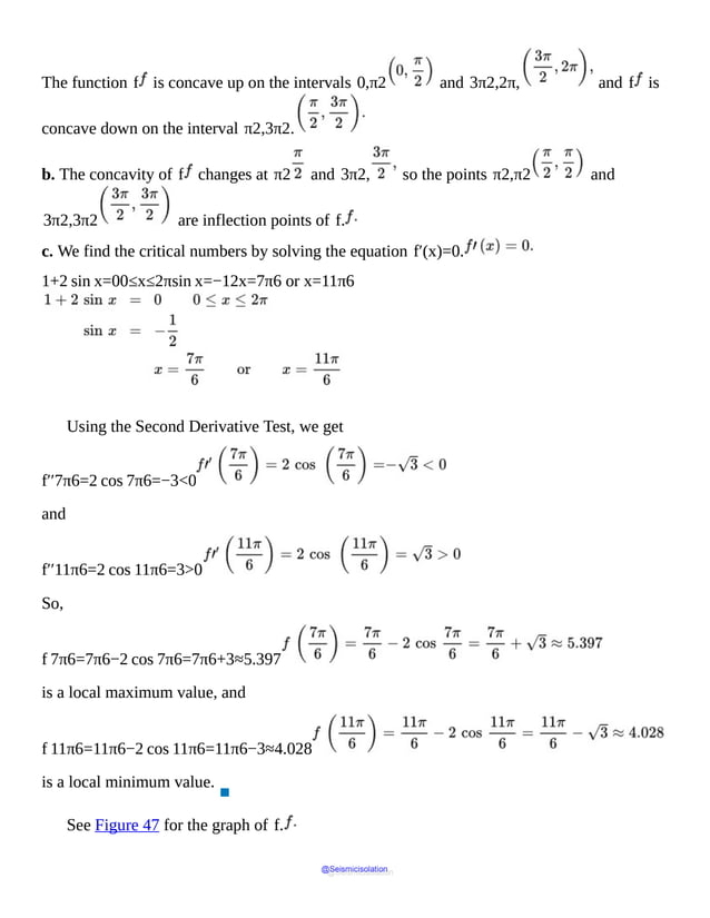 The function f is concave up on the intervals 0,π2 and 3π2,2π, and f is
concave down on the interval π2,3π2.
b. The concavity of f changes at π2 and 3π2, so the points π2,π2 and
3π2,3π2 are inflection points of f.
c. We find the critical numbers by solving the equation f′(x)=0.
1+2 sin x=00≤x≤2πsin x=−12x=7π6 or x=11π6
Using the Second Derivative Test, we get
f′′7π6=2 cos 7π6=−3<0
and
f′′11π6=2 cos 11π6=3>0
So,
f 7π6=7π6−2 cos 7π6=7π6+3≈5.397
is a local maximum value, and
f 11π6=11π6−2 cos 11π6=11π6−3≈4.028
is a local minimum value.
▪
See Figure 47 for the graph of f.
@Seismicisolation
@Seismicisolation
 