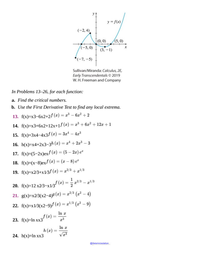 In Problems 13–26, for each function:
a. Find the critical numbers.
b. Use the First Derivative Test to find any local extrema.
13. f(x)=x3−6x2+2
14. f(x)=x3+6x2+12x+1
15. f(x)=3x4−4x3
16. h(x)=x4+2x3−3
17. f(x)=(5−2x)ex
18. f(x)=(x−8)ex
19. f(x)=x2⁄3+x1⁄3
20. f(x)=12 x2⁄3−x1⁄3
21. g(x)=x2⁄3(x2−4)
22. f(x)=x1⁄3(x2−9)
23. f(x)=ln xx3
24. h(x)=ln xx3
@Seismicisolation
@Seismicisolation
 