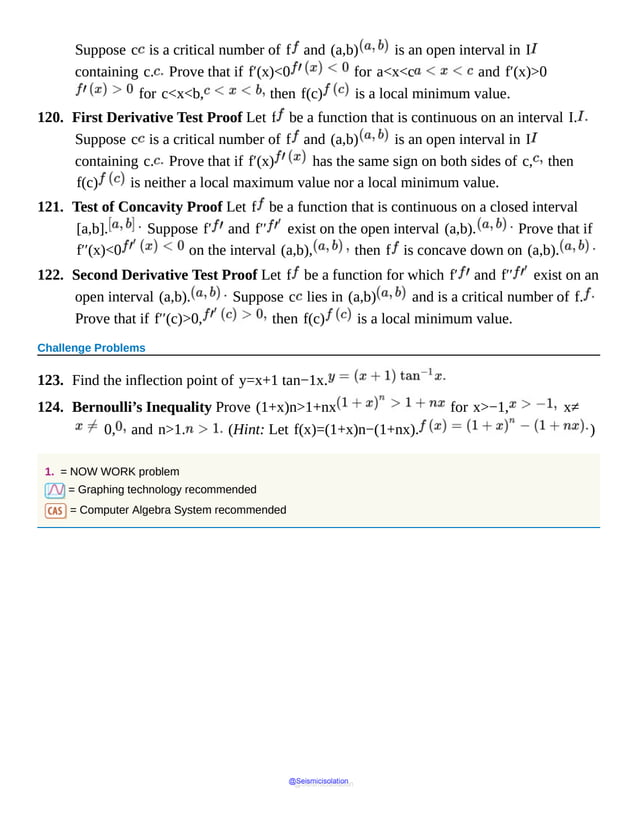 Suppose c is a critical number of f and (a,b) is an open interval in I
containing c. Prove that if f′(x)<0 for a<x<c and f′(x)>0
for c<x<b, then f(c) is a local minimum value.
120. First Derivative Test Proof Let f be a function that is continuous on an interval I.
Suppose c is a critical number of f and (a,b) is an open interval in I
containing c. Prove that if f′(x) has the same sign on both sides of c, then
f(c) is neither a local maximum value nor a local minimum value.
121. Test of Concavity Proof Let f be a function that is continuous on a closed interval
[a,b]. Suppose f′ and f′′ exist on the open interval (a,b). Prove that if
f′′(x)<0 on the interval (a,b), then f is concave down on (a,b).
122. Second Derivative Test Proof Let f be a function for which f′ and f′′ exist on an
open interval (a,b). Suppose c lies in (a,b) and is a critical number of f.
Prove that if f′′(c)>0, then f(c) is a local minimum value.
Challenge Problems
123. Find the inflection point of y=x+1 tan−1x.
124. Bernoulli’s Inequality Prove (1+x)n>1+nx for x>−1, x≠
0, and n>1. (Hint: Let f(x)=(1+x)n−(1+nx). )
1. = NOW WORK problem
= Graphing technology recommended
= Computer Algebra System recommended
@Seismicisolation
@Seismicisolation
 