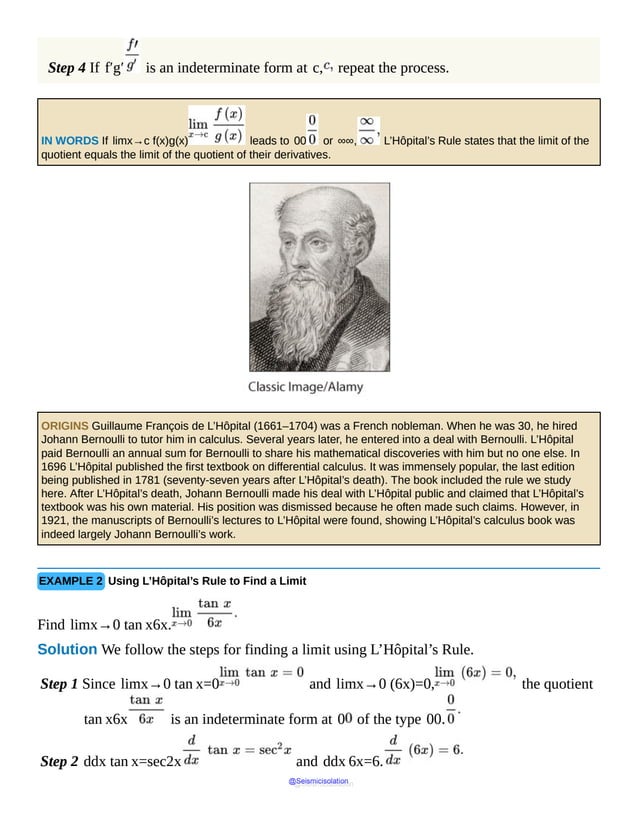 Step 4 If f′g′ is an indeterminate form at c, repeat the process.
IN WORDS If limx→c f(x)g(x) leads to 00 or ∞∞, L’Hôpital’s Rule states that the limit of the
quotient equals the limit of the quotient of their derivatives.
ORIGINS Guillaume François de L’Hôpital (1661–1704) was a French nobleman. When he was 30, he hired
Johann Bernoulli to tutor him in calculus. Several years later, he entered into a deal with Bernoulli. L’Hôpital
paid Bernoulli an annual sum for Bernoulli to share his mathematical discoveries with him but no one else. In
1696 L’Hôpital published the first textbook on differential calculus. It was immensely popular, the last edition
being published in 1781 (seventy-seven years after L’Hôpital’s death). The book included the rule we study
here. After L’Hôpital’s death, Johann Bernoulli made his deal with L’Hôpital public and claimed that L’Hôpital’s
textbook was his own material. His position was dismissed because he often made such claims. However, in
1921, the manuscripts of Bernoulli’s lectures to L’Hôpital were found, showing L’Hôpital’s calculus book was
indeed largely Johann Bernoulli’s work.
EXAMPLE 2 Using L’Hôpital’s Rule to Find a Limit
Find limx→0 tan x6x.
Solution We follow the steps for finding a limit using L’Hôpital’s Rule.
Step 1 Since limx→0 tan x=0 and limx→0 (6x)=0, the quotient
tan x6x is an indeterminate form at 0 of the type 00.
Step 2 ddx tan x=sec2x and ddx 6x=6.
@Seismicisolation
@Seismicisolation
 