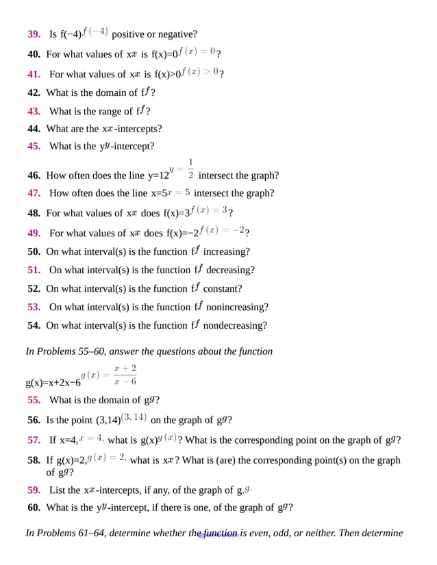 39. Is f(−4) positive or negative?
40. For what values of x is f(x)=0 ?
41. For what values of x is f(x)>0 ?
42. What is the domain of f ?
43. What is the range of f ?
44. What are the x -intercepts?
45. What is the y -intercept?
46. How often does the line y=12 intersect the graph?
47. How often does the line x=5 intersect the graph?
48. For what values of x does f(x)=3 ?
49. For what values of x does f(x)=−2 ?
50. On what interval(s) is the function f increasing?
51. On what interval(s) is the function f decreasing?
52. On what interval(s) is the function f constant?
53. On what interval(s) is the function f nonincreasing?
54. On what interval(s) is the function f nondecreasing?
In Problems 55–60, answer the questions about the function
g(x)=x+2x−6
55. What is the domain of g ?
56. Is the point (3,14) on the graph of g ?
57. If x=4, what is g(x) ? What is the corresponding point on the graph of g ?
58. If g(x)=2, what is x ? What is (are) the corresponding point(s) on the graph
of g ?
59. List the x -intercepts, if any, of the graph of g.
60. What is the y -intercept, if there is one, of the graph of g ?
In Problems 61–64, determine whether the function is even, odd, or neither. Then determine
@Seismicisolation
@Seismicisolation
 