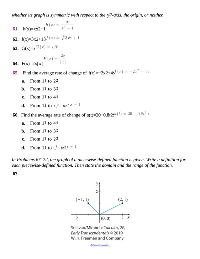 whether its graph is symmetric with respect to the y -axis, the origin, or neither.
61. h(x)=xx2−1
62. f(x)=3x2+13
63. G(x)=x
64. F(x)=2x| x |
65. Find the average rate of change of f(x)=−2x2+4:
a. From 1 to 2
b. From 1 to 3
c. From 1 to 4
d. From 1 to x, x≠1
66. Find the average rate of change of s(t)=20−0.8t2:
a. From 1 to 4
b. From 1 to 3
c. From 1 to 2
d. From 1 to t, t≠1
In Problems 67–72, the graph of a piecewise-defined function is given. Write a definition for
each piecewise-defined function. Then state the domain and the range of the function.
67.
@Seismicisolation
@Seismicisolation
 
