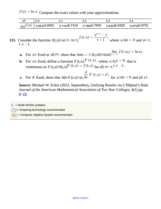 Compare the exact values with your approximations.
x 2.0 2.1 2.2 2.3 2.4
f(x) 0.6931 0.7419 0.7885 0.8329 0.8755
113. Consider the function f(t,x)=xt+1−1t+1, where x>0 and t≠−1.
a. For x fixed at x0, show that limt→−1 f(t,x0)=lnx0.
b. For x fixed, define a function F (t,x), where x>0, that is
continuous so F (t,x)=f(t,x) for all t≠−1.
c. For t fixed, show that ddx F (t,x)=xt, for x>0 and all t.
Source: Michael W. Ecker (2012, September), Unifying Results via L’Hôpital’s Rule.
Journal of the American Mathematical Association of Two Year Colleges, 4(1) pp.
9–10.
1. = NOW WORK problem
= Graphing technology recommended
= Computer Algebra System recommended
@Seismicisolation
@Seismicisolation
 
