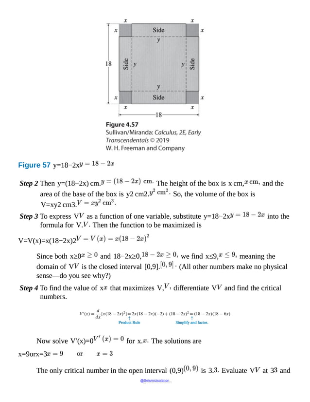 Figure 57 y=18−2x
Step 2 Then y=(18−2x) cm. The height of the box is x cm, and the
area of the base of the box is y2 cm2. So, the volume of the box is
V=xy2 cm3.
Step 3 To express V as a function of one variable, substitute y=18−2x into the
formula for V. Then the function to be maximized is
V=V(x)=x(18−2x)2
Since both x≥0 and 18−2x≥0, we find x≤9, meaning the
domain of V is the closed interval [0,9]. (All other numbers make no physical
sense—do you see why?)
Step 4 To find the value of x that maximizes V, differentiate V and find the critical
numbers.
Now solve V′(x)=0 for x. The solutions are
x=9orx=3
The only critical number in the open interval (0,9) is 3. Evaluate V at 3 and
@Seismicisolation
@Seismicisolation
 