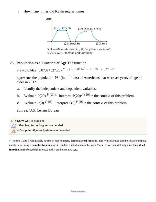 i. How many times did Kevin return home?
Graph
increases
steeply
up
to
point
(2,
3)
and
remains
constant
up
to
x
value
2.5,
then
decreases
steeply
up
to
point
(2.8,
0)
and
remains
constant
up
to
75. Population as a Function of Age The function
P(a)=0.014a2−5.073a+327.287
represents the population P (in millions) of Americans that were a years of age or
older in 2012.
a. Identify the independent and dependent variables.
b. Evaluate P(20). Interpret P(20) in the context of this problem.
c. Evaluate P(0). Interpret P(0) in the context of this problem.
Source: U.S. Census Bureau
1. = NOW WORK problem
= Graphing technology recommended
= Computer Algebra System recommended
* The sets X and Y will usually be sets of real numbers, defining a real function. The two sets could also be sets of complex
numbers, defining a complex function, or X could be a set of real numbers and Y a set of vectors, defining a vector-valued
function. In the broad definition, X and Y can be any two sets.
@Seismicisolation
@Seismicisolation
 