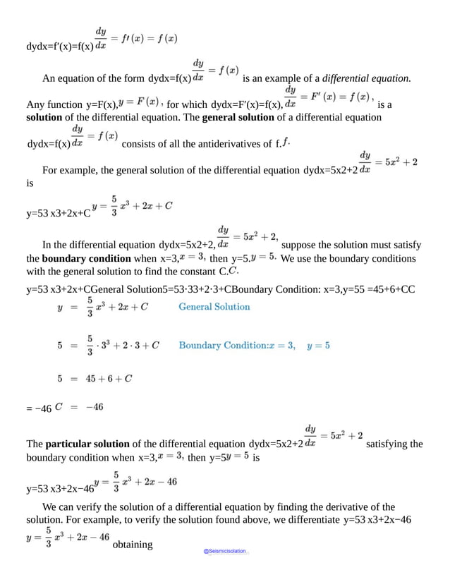 dydx=f′(x)=f(x)
An equation of the form dydx=f(x) is an example of a differential equation.
Any function y=F(x), for which dydx=F′(x)=f(x), is a
solution of the differential equation. The general solution of a differential equation
dydx=f(x) consists of all the antiderivatives of f.
For example, the general solution of the differential equation dydx=5x2+2
is
y=53 x3+2x+C
In the differential equation dydx=5x2+2, suppose the solution must satisfy
the boundary condition when x=3, then y=5. We use the boundary conditions
with the general solution to find the constant C.
y=53 x3+2x+CGeneral Solution5=53⋅33+2⋅3+CBoundary Condition: x=3,y=55 =45+6+CC
= −46
The particular solution of the differential equation dydx=5x2+2 satisfying the
boundary condition when x=3, then y=5 is
y=53 x3+2x−46
We can verify the solution of a differential equation by finding the derivative of the
solution. For example, to verify the solution found above, we differentiate y=53 x3+2x−46
obtaining
@Seismicisolation
@Seismicisolation
 