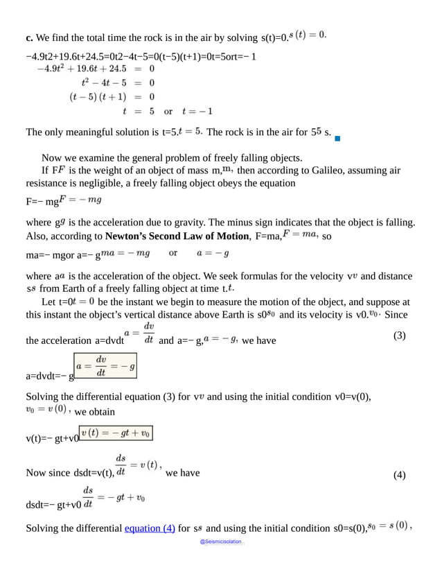 (3)
(4)
c. We find the total time the rock is in the air by solving s(t)=0.
−4.9t2+19.6t+24.5=0t2−4t−5=0(t−5)(t+1)=0t=5ort=− 1
The only meaningful solution is t=5. The rock is in the air for 5 s.
▪
Now we examine the general problem of freely falling objects.
If F is the weight of an object of mass m, then according to Galileo, assuming air
resistance is negligible, a freely falling object obeys the equation
F=− mg
where g is the acceleration due to gravity. The minus sign indicates that the object is falling.
Also, according to Newton’s Second Law of Motion, F=ma, so
ma=− mgor a=− g
where a is the acceleration of the object. We seek formulas for the velocity v and distance
s from Earth of a freely falling object at time t.
Let t=0 be the instant we begin to measure the motion of the object, and suppose at
this instant the object’s vertical distance above Earth is s0 and its velocity is v0. Since
the acceleration a=dvdt and a=− g, we have
a=dvdt=− g
Solving the differential equation (3) for v and using the initial condition v0=v(0),
we obtain
v(t)=− gt+v0
Now since dsdt=v(t), we have
dsdt=− gt+v0
Solving the differential equation (4) for s and using the initial condition s0=s(0),
@Seismicisolation
@Seismicisolation
 