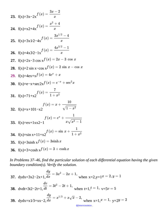 23. f(x)=3x−2x
24. f(x)=x2+4x
25. f(x)=3x1⁄2−4x
26. f(x)=4x3⁄2−1x
27. f(x)=2x−3 cos x
28. f(x)=2 sin x−cos x
29. f(x)=4ex+x
30. f(x)=e−x+sec2x
31. f(x)=71+x2
32. f(x)=x+101−x2
33. f(x)=ex+1xx2−1
34. f(x)=sin x+11+x2
35. f(x)=3sinh x
36. f(x)=3+cosh x
In Problems 37–46, find the particular solution of each differential equation having the given
boundary condition(s). Verify the solution.
37. dydx=3x2−2x+1, when x=2,y=1
38. dvdt=3t2−2t+1, when t=1, v=5
39. dydx=x1⁄3+xx−2, when x=1, y=2
@Seismicisolation
@Seismicisolation
 