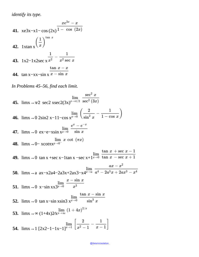 identify its type.
41. xe3x−x1− cos (2x)
42. 1xtan x
43. 1x2−1x2sec x
44. tan x−xx−sin x
In Problems 45–56, find each limit.
45. limx→π⁄2 sec2 xsec2(3x)
46. limx→0 2sin2 x−11−cos x
47. limx→0 ex−e−xsin x
48. limx→0− xcotπx
49. limx→0 tan x +sec x−1tan x −sec x+1
50. limx→a ax−x2a4−2a3x+2ax3−x4
51. limx→0 x−sin xx3
52. limx→0 tan x−sin xsin3 x
53. limx→∞ (1+4x)2⁄x
54. limx→1 [2x2−1−1x−1]
@Seismicisolation
@Seismicisolation
 
