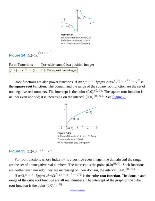 Figure 24 f(x)=1x
Root Functions f(x)=x1⁄n=xnn≥2 is a positive integer
Root functions are also power functions. If n=2, f(x)=x1⁄2=x is
the square root function. The domain and the range of the square root function are the set of
nonnegative real numbers. The intercept is the point (0,0). The square root function is
neither even nor odd; it is increasing on the interval [0,∞). See Figure 25.
Figure 25 f(x)=x
For root functions whose index n is a positive even integer, the domain and the range
are the set of nonnegative real numbers. The intercept is the point (0,0) . Such functions
are neither even nor odd; they are increasing on their domain, the interval [0,∞).
If n=3, f(x)=x1⁄3=x3 is the cube root function. The domain and
range of the cube root function are all real numbers. The intercept of the graph of the cube
root function is the point (0,0).
@Seismicisolation
@Seismicisolation
 
